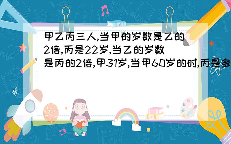 甲乙丙三人,当甲的岁数是乙的2倍,丙是22岁,当乙的岁数是丙的2倍,甲31岁,当甲60岁的时,丙是多少?