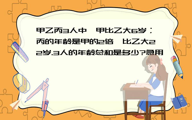 甲乙丙3人中,甲比乙大6岁；丙的年龄是甲的2倍,比乙大22岁.3人的年龄总和是多少?急用