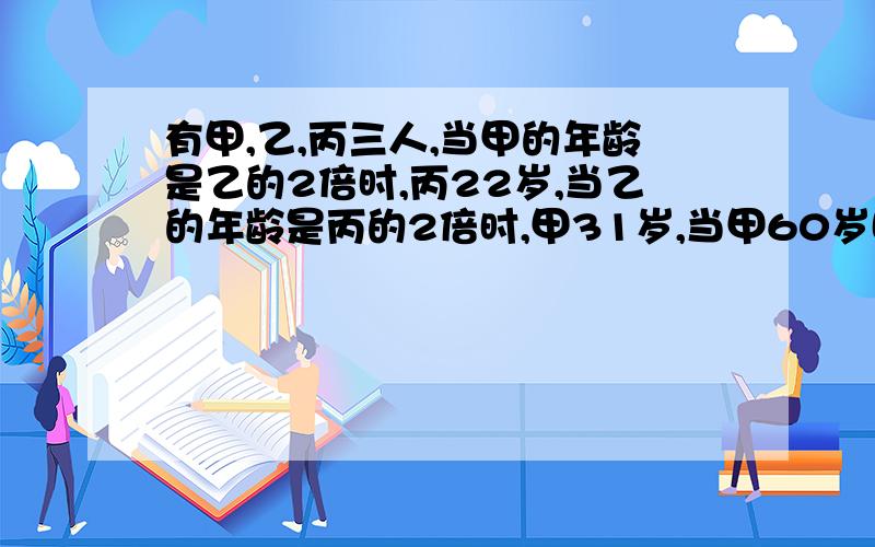 有甲,乙,丙三人,当甲的年龄是乙的2倍时,丙22岁,当乙的年龄是丙的2倍时,甲31岁,当甲60岁时,丙多少岁?