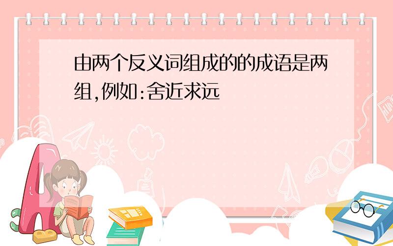 由两个反义词组成的的成语是两组,例如:舍近求远