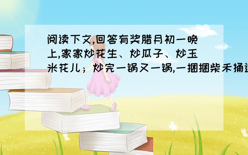 阅读下文,回答有奖腊月初一晚上,家家炒花生、炒瓜子、炒玉米花儿；炒完一锅又一锅,一捆捆柴禾捅进灶膛里,土炕烫得能烙饼.玉米粒儿在拌着热沙子的铁锅里毕剥毕剥响；我奶奶手拿着锅