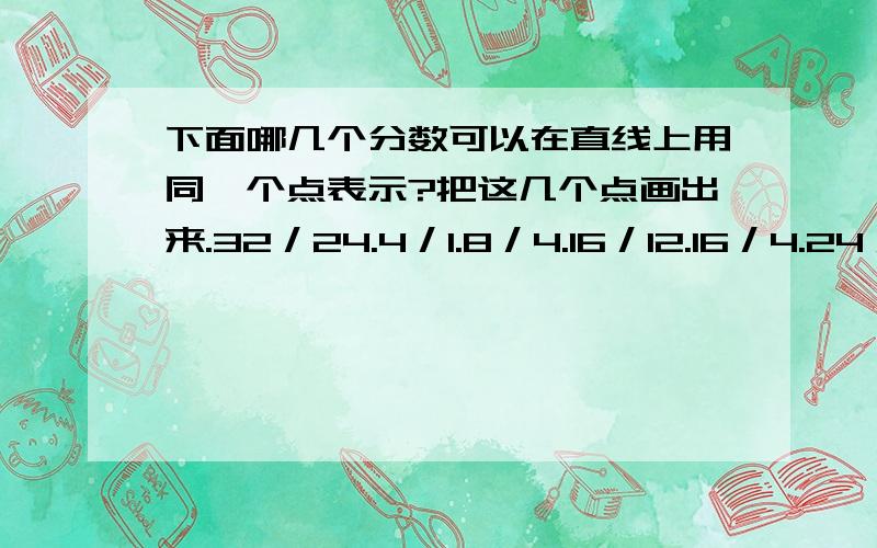 下面哪几个分数可以在直线上用同一个点表示?把这几个点画出来.32／24.4／1.8／4.16／12.16／4.24／12.