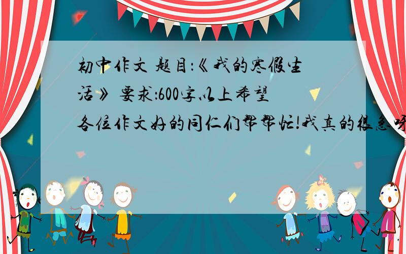 初中作文 题目：《我的寒假生活》 要求：600字以上希望各位作文好的同仁们帮帮忙!我真的很急呀!要速度!可不可以不要写关于过年的,写一些别的好吗?