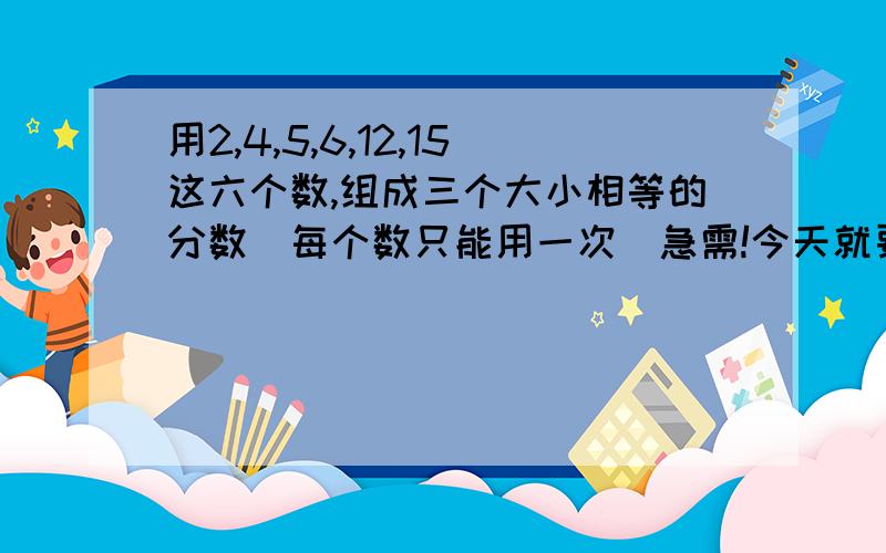 用2,4,5,6,12,15这六个数,组成三个大小相等的分数(每个数只能用一次)急需!今天就要!