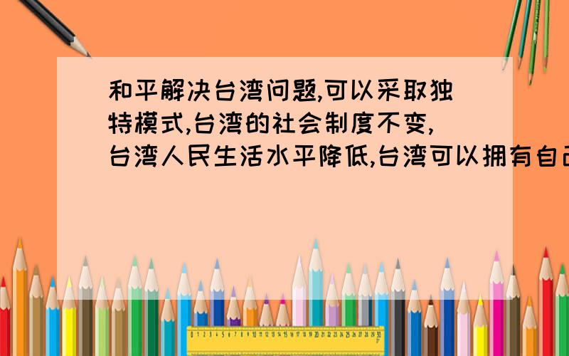 和平解决台湾问题,可以采取独特模式,台湾的社会制度不变,台湾人民生活水平降低,台湾可以拥有自己的武装力量.它作为中华人民共和国的一个省,一个区,还保持它原有的制度、生活方式.祖