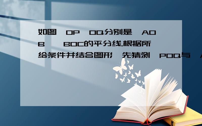 如图,OP、OQ分别是∠AOB、∠BOC的平分线.根据所给条件并结合图形,先猜测∠POQ与∠AOC之间的数量关系角POQ与角AOC之间的数量关系是：（ ）因为OP是角AOB的（ ）所以角POB=1/2（ ）同理，角BOQ=1/2