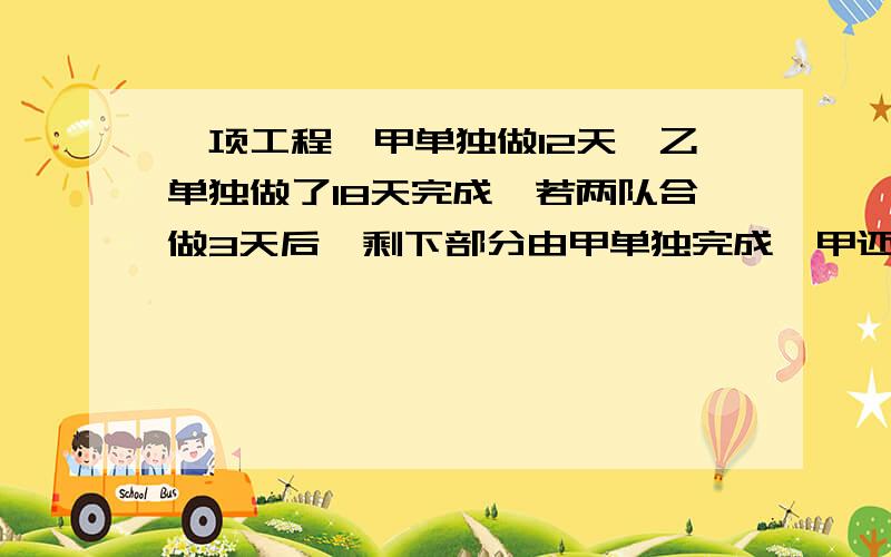 一项工程,甲单独做12天,乙单独做了18天完成,若两队合做3天后,剩下部分由甲单独完成,甲还需做多少天?算式and解释.