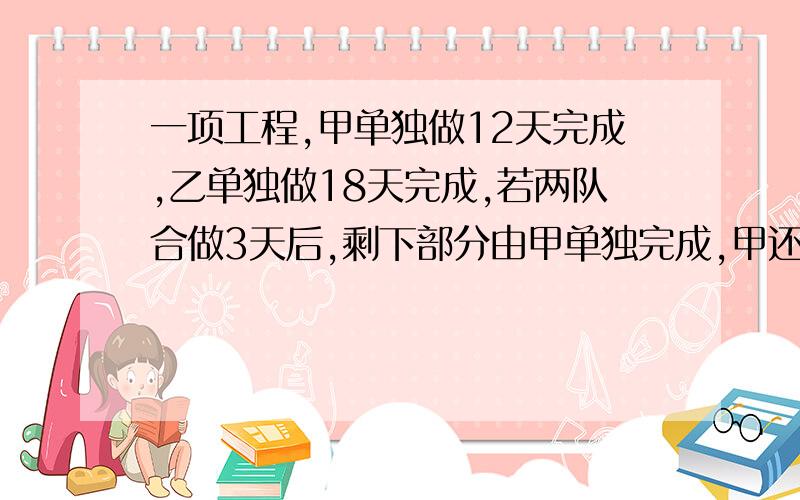 一项工程,甲单独做12天完成,乙单独做18天完成,若两队合做3天后,剩下部分由甲单独完成,甲还需做多少天?用方程来解,谢谢!错了错了。正确题目是：一项工程，甲单独做12天完成，乙单独做18