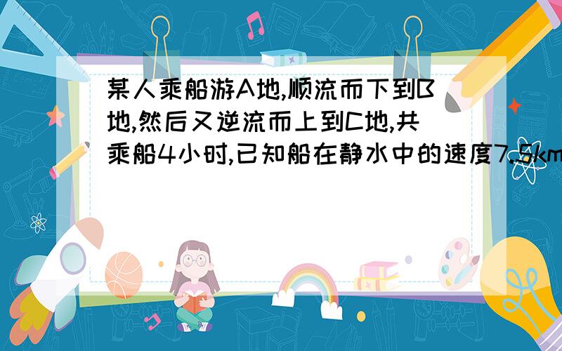 某人乘船游A地,顺流而下到B地,然后又逆流而上到C地,共乘船4小时,已知船在静水中的速度7.5km h水流速度2.5 KM H 则AC 的距离?这题完整吗?要完整怎么解啊