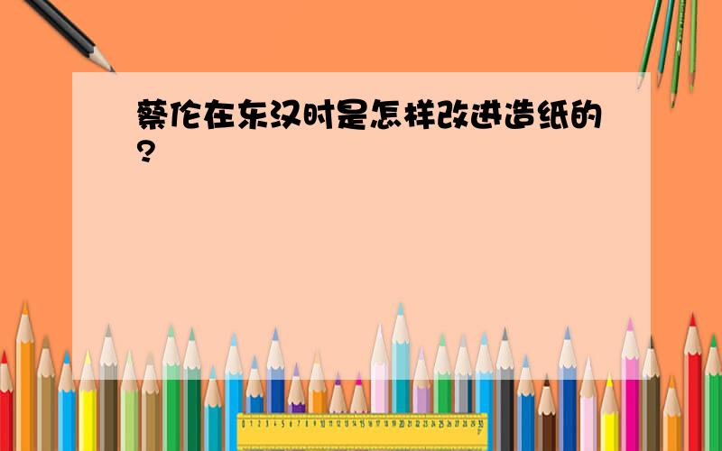 蔡伦在东汉时是怎样改进造纸的?