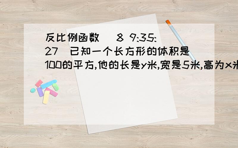 反比例函数 (8 9:35:27)已知一个长方形的体积是100的平方,他的长是y米,宽是5米,高为x米,试写出x,y之间的函数关系式,并注明x的取值范围