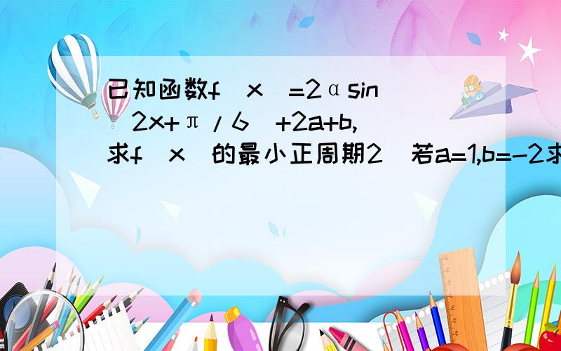 已知函数f(x)=2αsin(2x+π/6)+2a+b,求f(x)的最小正周期2）若a=1,b=-2求f(x)的单调增区间3）若f(x)的定义域为[0,π/2]（a>0),值域是[-4,1],求常数a,b的值