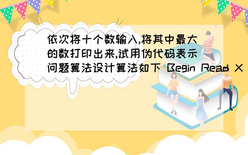 依次将十个数输入,将其中最大的数打印出来,试用伪代码表示问题算法设计算法如下 Begin Read X msx 赋值X For I from 2 to 10 Read X Ifx大于max then max赋值X Endif end for print max End 请问