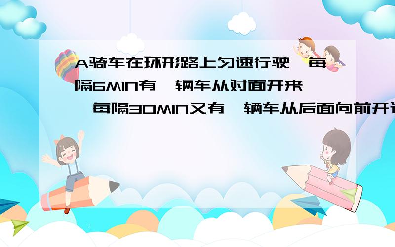 A骑车在环形路上匀速行驶,每隔6MIN有一辆车从对面开来,每隔30MIN又有一辆车从后面向前开过,若汽车均匀A骑车在环城路上匀速行驶,每隔6MIN有一辆公共汽车从对面开来,每隔30MIN又有一辆公共汽