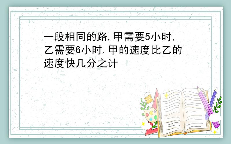 一段相同的路,甲需要5小时,乙需要6小时.甲的速度比乙的速度快几分之计