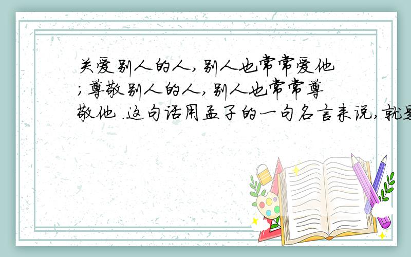 关爱别人的人,别人也常常爱他；尊敬别人的人,别人也常常尊敬他 .这句话用孟子的一句名言来说,就是：