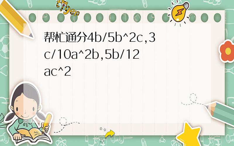 帮忙通分4b/5b^2c,3c/10a^2b,5b/12ac^2