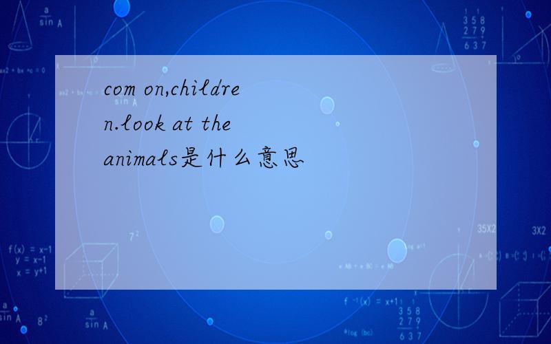 com on,children.look at the animals是什么意思