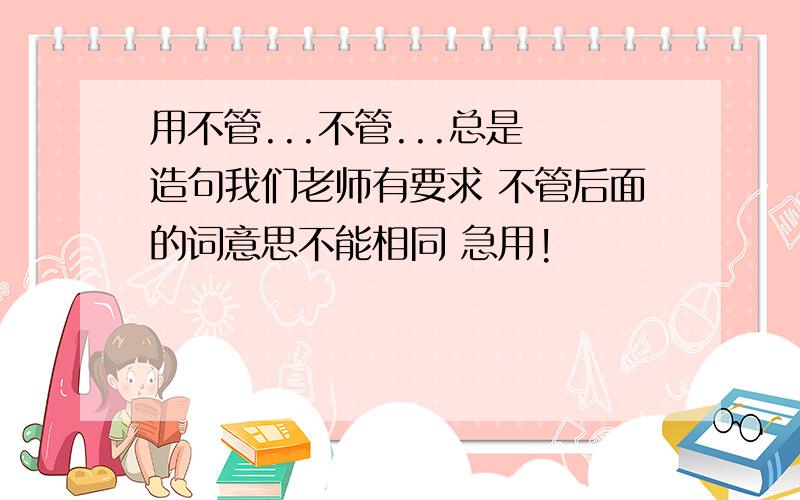 用不管...不管...总是 造句我们老师有要求 不管后面的词意思不能相同 急用!