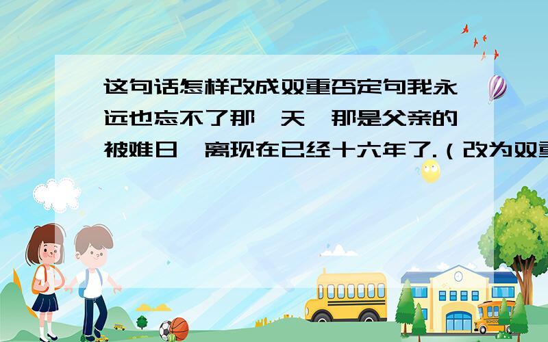 这句话怎样改成双重否定句我永远也忘不了那一天,那是父亲的被难日,离现在已经十六年了.（改为双重否定句）