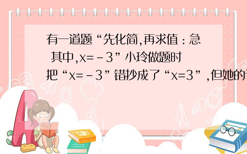 有一道题“先化简,再求值：急 其中,x=-3”小玲做题时把“x=-3”错抄成了“x=3”,但她的计算结果也是正确的,请你解释这是怎么回事?