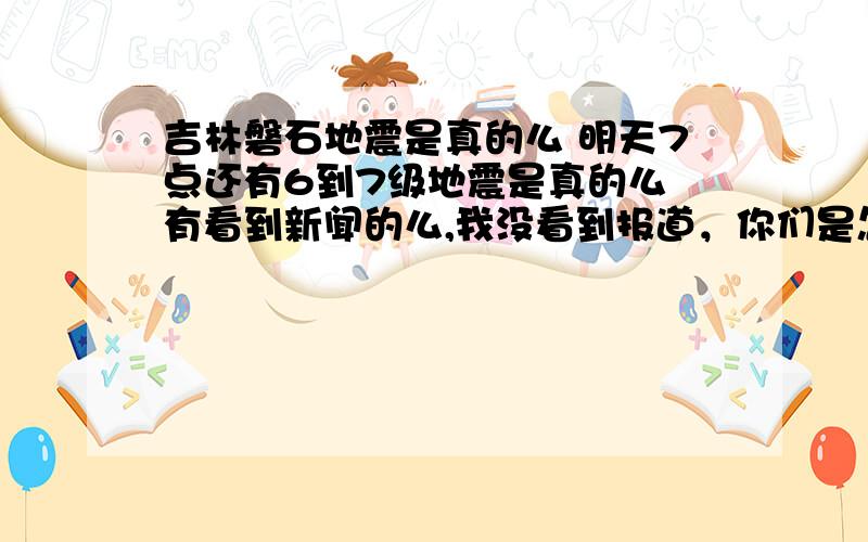 吉林磐石地震是真的么 明天7点还有6到7级地震是真的么 有看到新闻的么,我没看到报道，你们是怎么知道的，