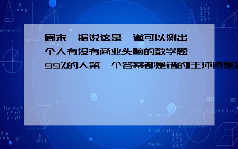 周末,据说这是一道可以测出一个人有没有商业头脑的数学题,99%的人第一个答案都是错的!王师傅是卖鞋的,一双鞋进价20元卖30元,顾客来买鞋给了张50元,王师傅没零钱,于是找邻居换了50元.事后