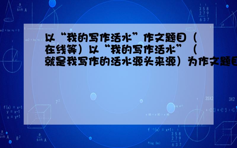 以“我的写作活水”作文题目（在线等）以“我的写作活水”（就是我写作的活水源头来源）为作文题目,请写一篇记叙文或散文,要求写出真情实感,//希望各位高手能提供几篇优秀例文仅供