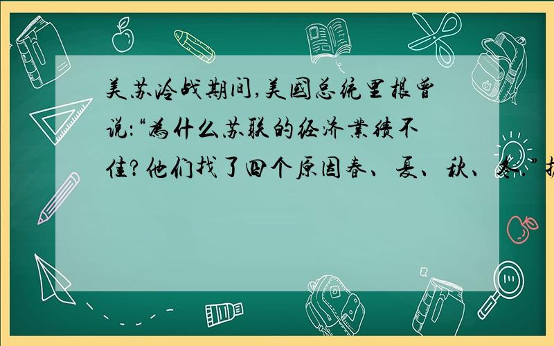 美苏冷战期间,美国总统里根曾说：“为什么苏联的经济业绩不佳?他们找了四个原因春、夏、秋、冬.”据此里根认为苏联经济业绩不佳的主要原因是AA．中央政府管控一切经济活动 B．自然条