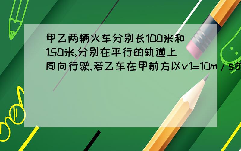 甲乙两辆火车分别长100米和150米,分别在平行的轨道上同向行驶.若乙车在甲前方以v1=10m/s的较小速度匀速行驶,甲车以较大的速度v2匀速行驶,从甲车追上乙车到与乙车错开（分离）的时间是50s,