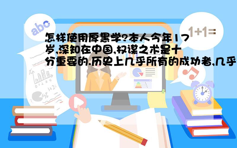 怎样使用厚黑学?本人今年17岁,深知在中国,权谋之术是十分重要的.历史上几乎所有的成功者,几乎都是厚黑专家.于是就看了李宗吾先生的厚黑学,如获至宝,但不知道怎样才能将其融会贯通,真