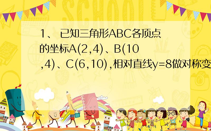 1、 已知三角形ABC各顶点的坐标A(2,4)、B(10,4)、C(6,10),相对直线y=8做对称变换后到达A’、B’、C’.试