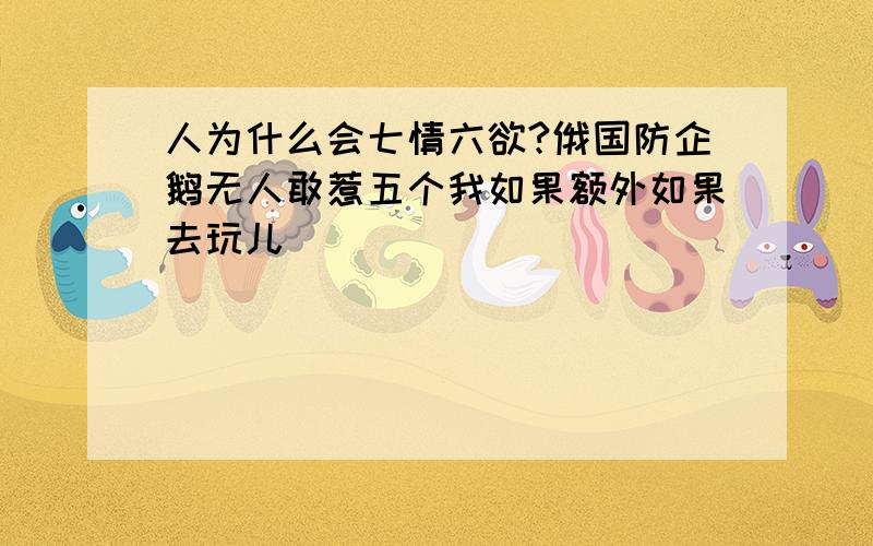 人为什么会七情六欲?俄国防企鹅无人敢惹五个我如果额外如果去玩儿