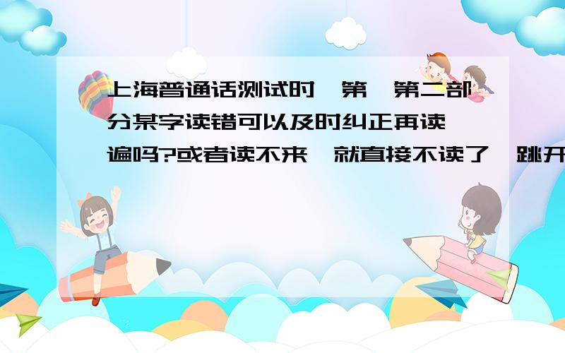 上海普通话测试时,第一第二部分某字读错可以及时纠正再读一遍吗?或者读不来,就直接不读了,跳开可以吗?考试现在是不是就4部分一共?