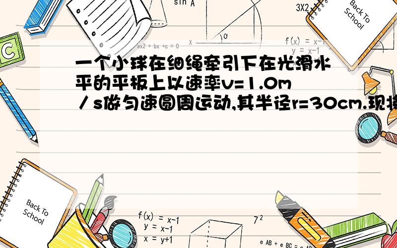 一个小球在细绳牵引下在光滑水平的平板上以速率v=1.0m／s做匀速圆周运动,其半径r=30cm.现将牵引的绳子迅速放长20cm,使小球在更大半径的新轨道上做匀速圆周运动.求(1)实现这一过渡所经历的