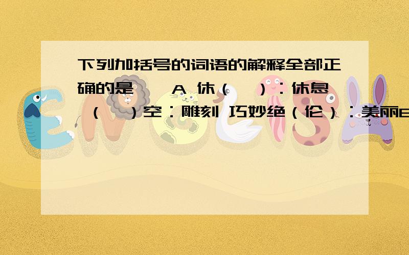 下列加括号的词语的解释全部正确的是——A 休（憩）：休息 （镂）空：雕刻 巧妙绝（伦）：美丽B （绚）丽：色彩艳丽 （纳）凉：接受 （瞻）前顾后：看C （驻）足：停留 书（斋）：书