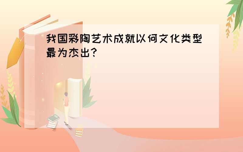 我国彩陶艺术成就以何文化类型最为杰出?