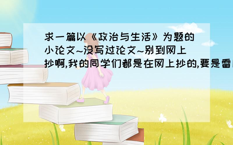 求一篇以《政治与生活》为题的小论文~没写过论文~别到网上抄啊,我的同学们都是在网上抄的,要是雷同了就死翘翘啦~