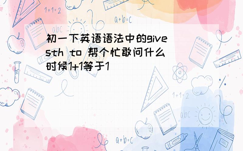 初一下英语语法中的give sth to 帮个忙敢问什么时候1+1等于1