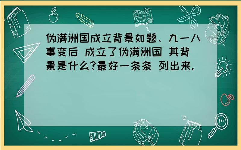 伪满洲国成立背景如题、九一八事变后 成立了伪满洲国 其背景是什么?最好一条条 列出来.