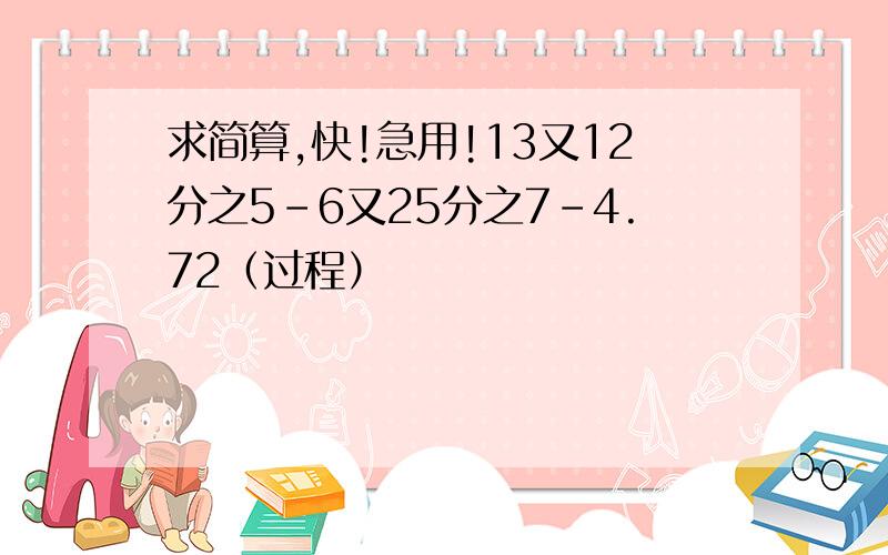 求简算,快!急用!13又12分之5-6又25分之7-4.72（过程）