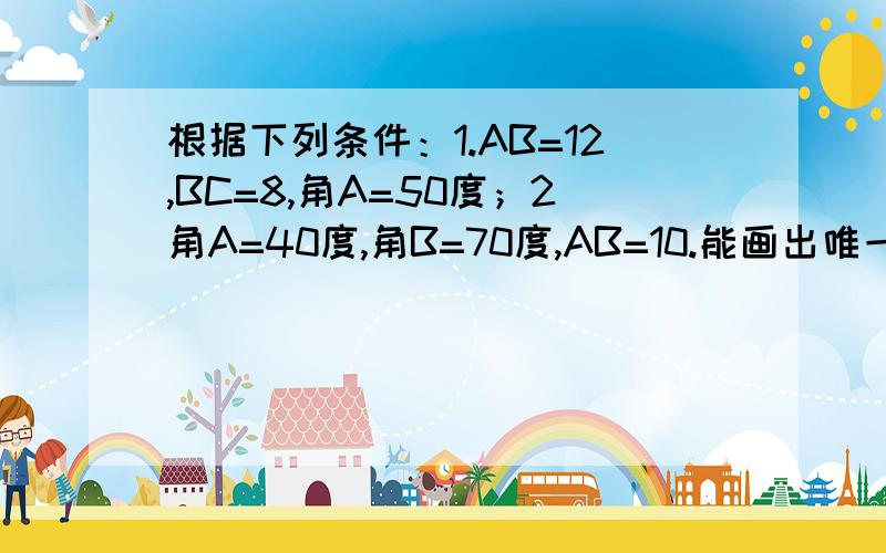 根据下列条件：1.AB=12,BC=8,角A=50度；2角A=40度,角B=70度,AB=10.能画出唯一三角形的是如题 根据下列条件：1.AB=12,BC=8,角A=50度；2角A=40度,角B=70度,AB=10.能画出唯一三角形的是 怎么求的