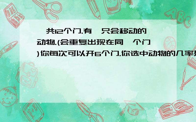 一共12个门.有一只会移动的动物.(会重复出现在同一个门)你每次可以开6个门.你选中动物的几率是多少?如何提高选中动物的几率?有没有高手可以帮我计算下?如果第一次选中了,那么第2次选中