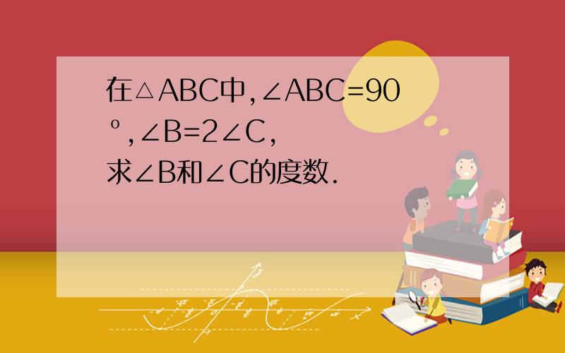 在△ABC中,∠ABC=90º,∠B=2∠C,求∠B和∠C的度数.