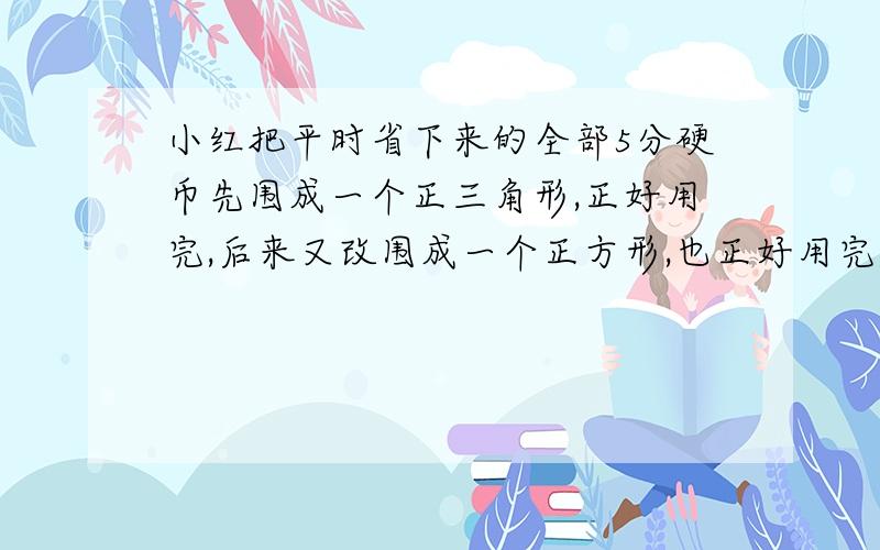 小红把平时省下来的全部5分硬币先围成一个正三角形,正好用完,后来又改围成一个正方形,也正好用完,正方形每条边比三角形每条边少用5枚硬币,小红的5分硬币共价值多少元