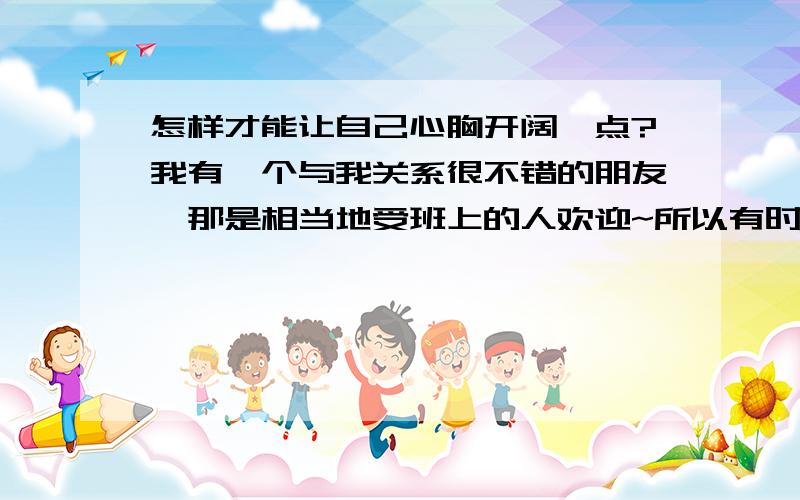 怎样才能让自己心胸开阔一点?我有一个与我关系很不错的朋友,那是相当地受班上的人欢迎~所以有时我就会觉得很自卑很自卑,觉得自己的交往能力好逊啊~因为我觉得其他同学对我好像不怎