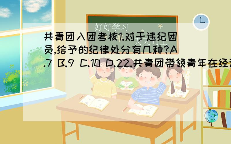 共青团入团考核1.对于违纪团员,给予的纪律处分有几种?A.7 B.9 C.10 D.22.共青团带领青年在经济建设中发挥生力军和突击作用,充分调动和发挥青年的 .（填空）