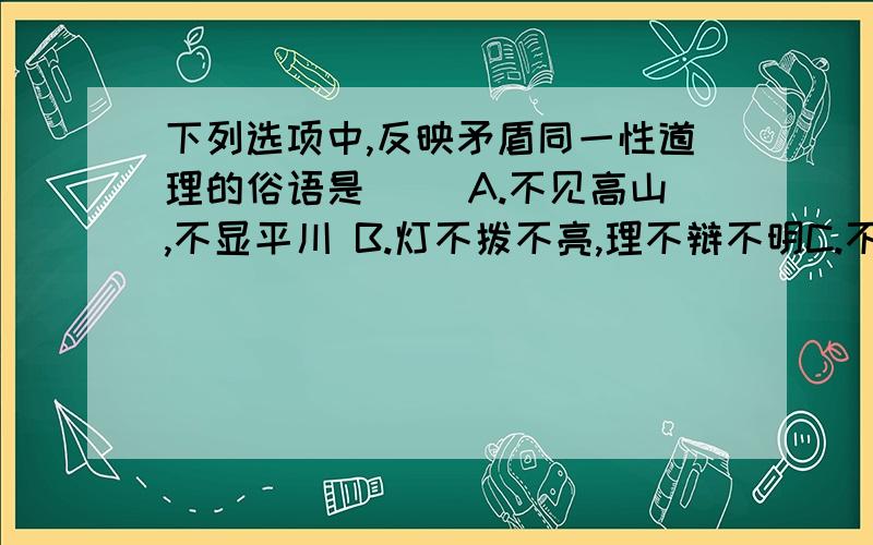 下列选项中,反映矛盾同一性道理的俗语是（ ）A.不见高山,不显平川 B.灯不拨不亮,理不辩不明C.不是鱼死,就是网破 D.前人之事,后者之师