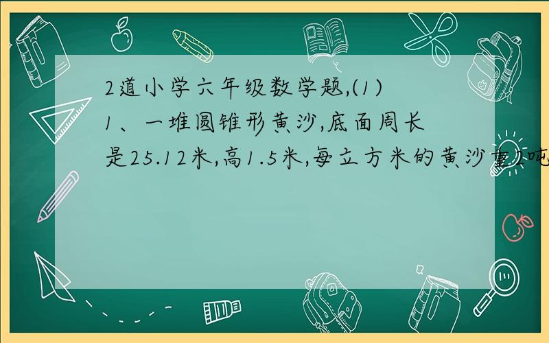 2道小学六年级数学题,(1)1、一堆圆锥形黄沙,底面周长是25.12米,高1.5米,每立方米的黄沙重2吨,这堆沙重多少吨?2、一辆火车箱是一个长方体,它的长是4米,宽是1.5米,高是4米,装满一车沙,卸后沙堆