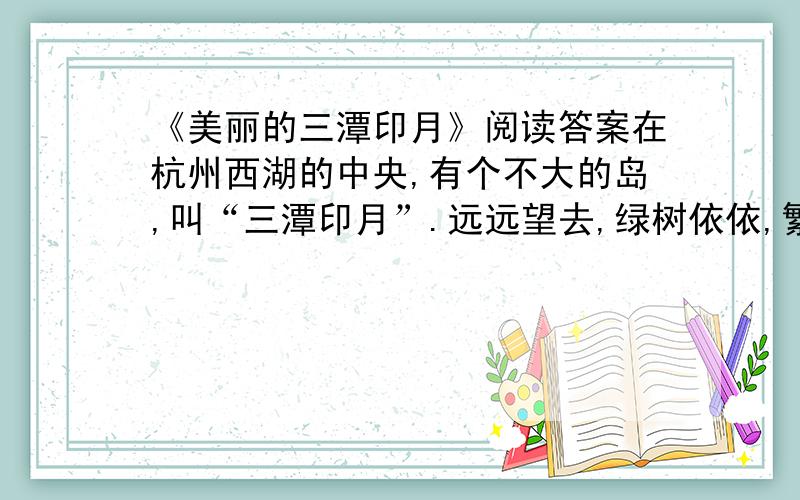 《美丽的三潭印月》阅读答案在杭州西湖的中央,有个不大的岛,叫“三潭印月”.远远望去,绿树依依,繁花似锦,绿阴中隐约露出亭台楼阁,真像人间仙境一样.湖心怎么会有这样一个小岛呢?相传